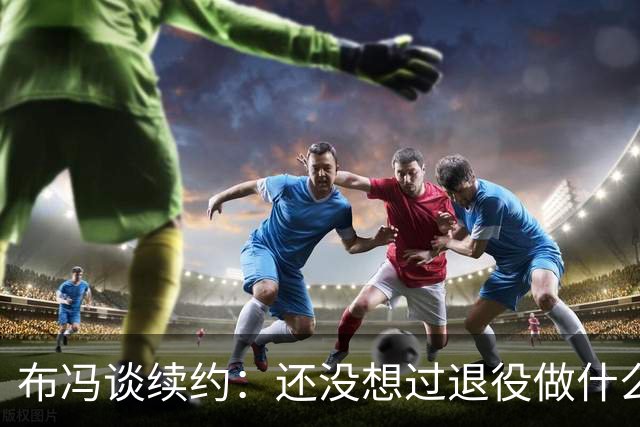 布冯谈续约：还没想过退役做什么，只想不留遗憾